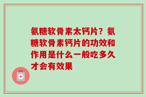 氨糖软骨素太钙片？氨糖软骨素钙片的功效和作用是什么一般吃多久才会有效果
