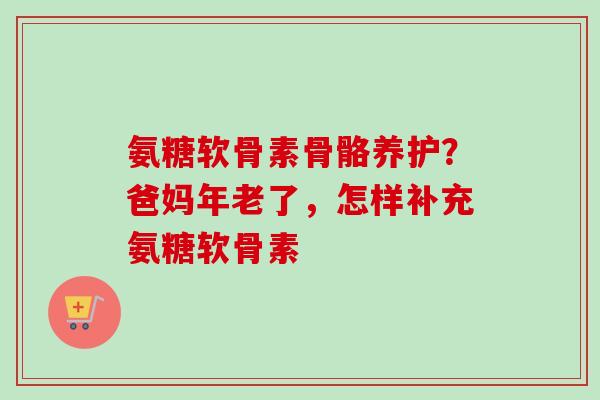 氨糖软骨素骨骼养护？爸妈年老了，怎样补充氨糖软骨素