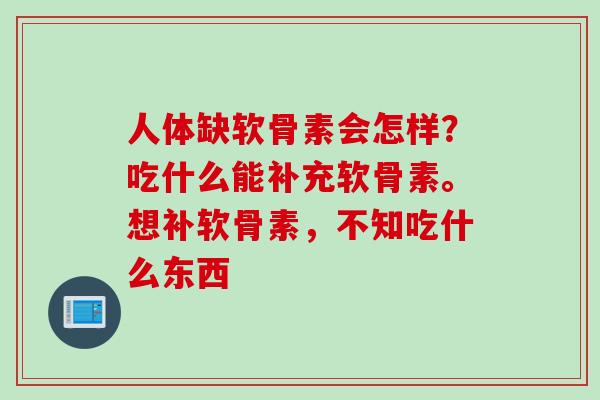 人体缺软骨素会怎样？吃什么能补充软骨素。想补软骨素，不知吃什么东西
