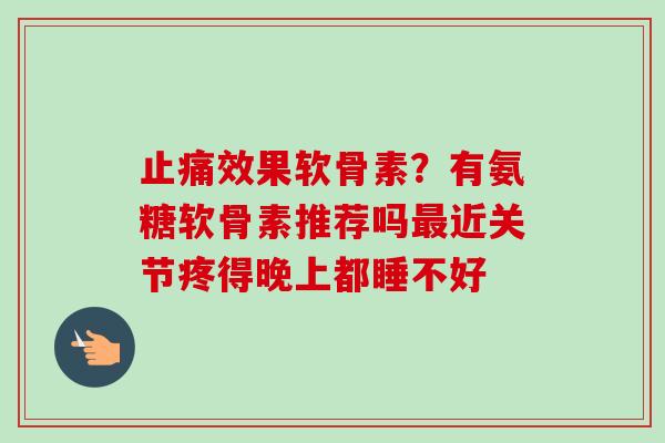 止痛效果软骨素？有氨糖软骨素推荐吗最近关节疼得晚上都睡不好