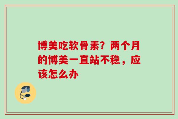 博美吃软骨素?两个月的博美一直站不稳,应该怎么办 博美吃软骨素?两个月的博美一直站不稳,应该怎么办