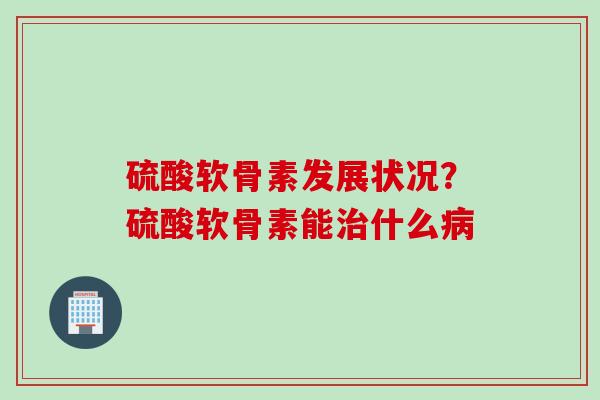 硫酸软骨素发展状况？硫酸软骨素能治什么病