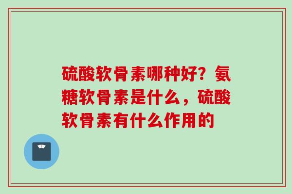 硫酸软骨素哪种好？氨糖软骨素是什么，硫酸软骨素有什么作用的