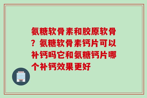 氨糖软骨素和胶原软骨？氨糖软骨素钙片可以补钙吗它和氨糖钙片哪个补钙效果更好