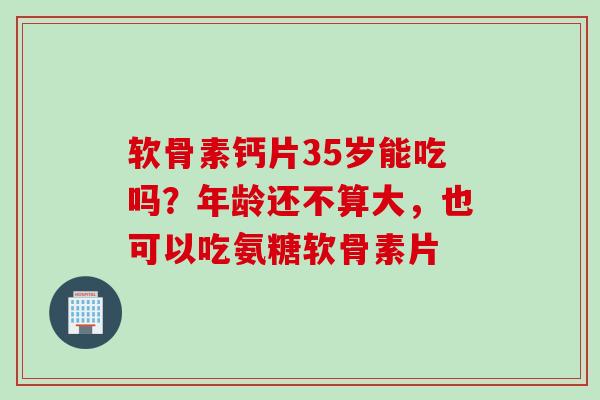 软骨素钙片35岁能吃吗？年龄还不算大，也可以吃氨糖软骨素片