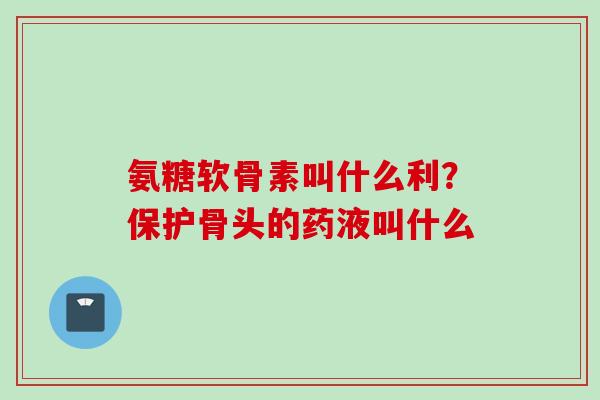 氨糖软骨素叫什么利？保护骨头的药液叫什么