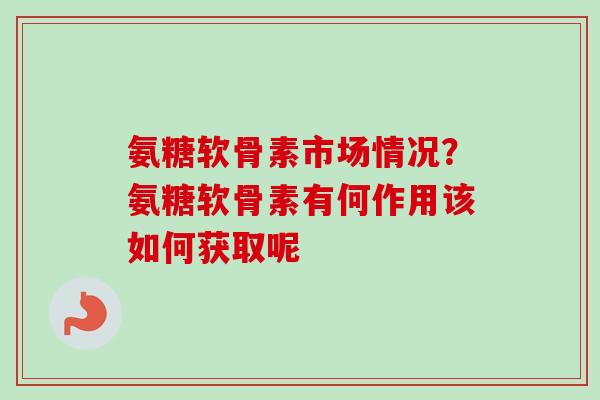 氨糖软骨素市场情况？氨糖软骨素有何作用该如何获取呢