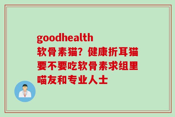 goodhealth软骨素猫？健康折耳猫要不要吃软骨素求组里喵友和专业人士