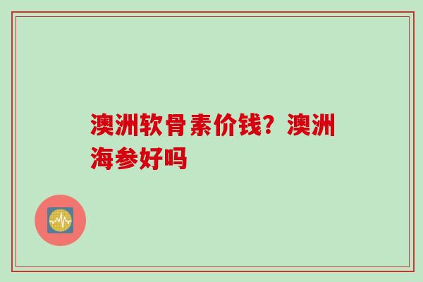 澳洲软骨素价钱?澳洲海参好吗 澳洲软骨素价钱?澳洲海参好吗