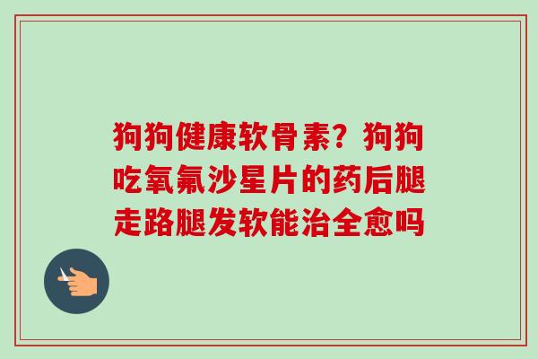 狗狗健康软骨素？狗狗吃氧氟沙星片的药后腿走路腿发软能治全愈吗