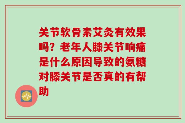 关节软骨素艾灸有效果吗？老年人膝关节响痛是什么原因导致的氨糖对膝关节是否真的有帮助