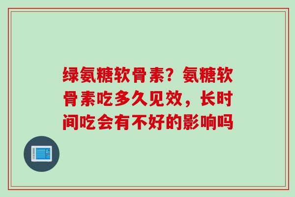 绿氨糖软骨素？氨糖软骨素吃多久见效，长时间吃会有不好的影响吗