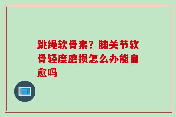 跳绳软骨素？膝关节软骨轻度磨损怎么办能自愈吗
