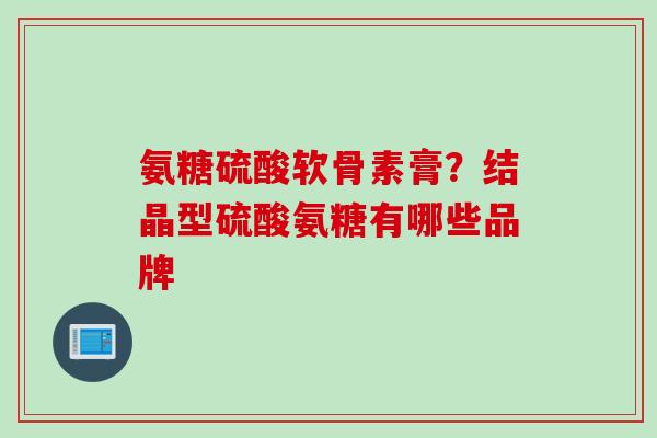 氨糖硫酸软骨素膏？结晶型硫酸氨糖有哪些品牌