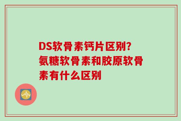 DS软骨素钙片区别？氨糖软骨素和胶原软骨素有什么区别