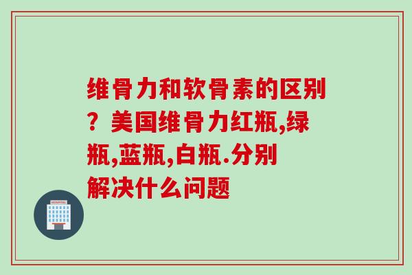 维骨力和软骨素的区别？美国维骨力红瓶,绿瓶,蓝瓶,白瓶.分别解决什么问题