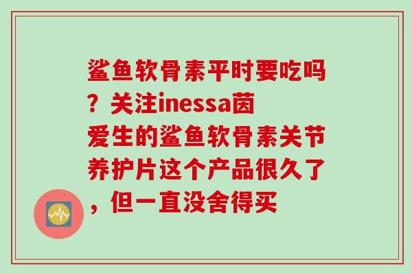 鲨鱼软骨素平时要吃吗？关注inessa茵爱生的鲨鱼软骨素关节养护片这个产品很久了，但一直没舍得买