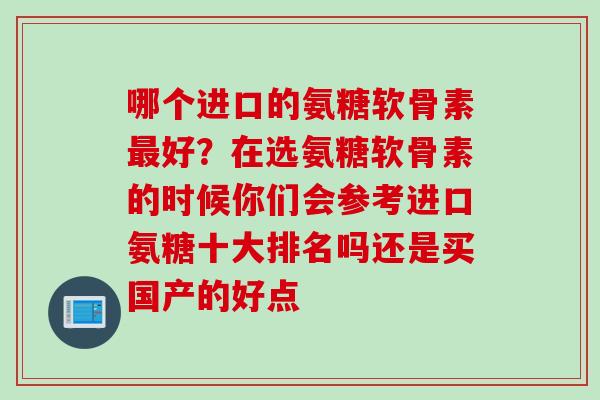 哪个进口的氨糖软骨素好?在选氨糖软骨素的时候你们会参考进口氨糖十大排名吗还是买国产的好点 哪个进口的氨糖软骨素好?在选氨糖软骨素的时候你们会参考进口氨糖十大排名吗还是买国产的好点