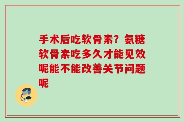 手术后吃软骨素？氨糖软骨素吃多久才能见效呢能不能改善关节问题呢