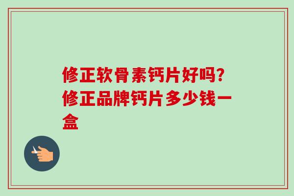 修正软骨素钙片好吗？修正品牌钙片多少钱一盒
