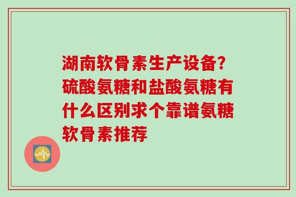 湖南软骨素生产设备？硫酸氨糖和盐酸氨糖有什么区别求个靠谱氨糖软骨素推荐