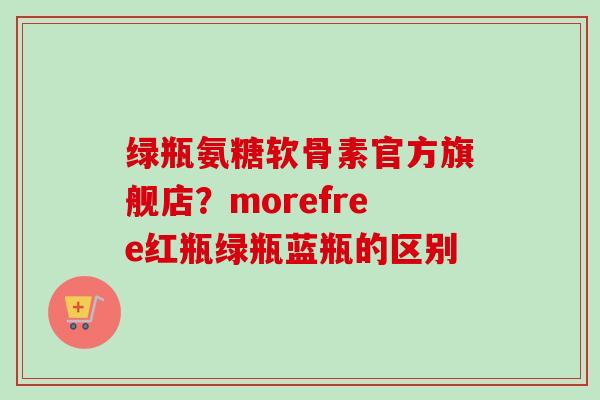 绿瓶氨糖软骨素官方旗舰店？morefree红瓶绿瓶蓝瓶的区别