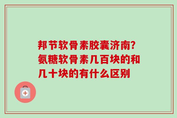 邦节软骨素胶囊济南？氨糖软骨素几百块的和几十块的有什么区别