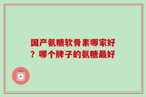 国产氨糖软骨素哪家好？哪个牌子的氨糖最好