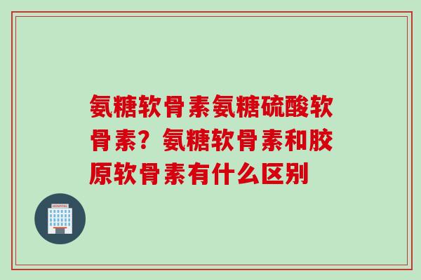 氨糖软骨素氨糖硫酸软骨素？氨糖软骨素和胶原软骨素有什么区别
