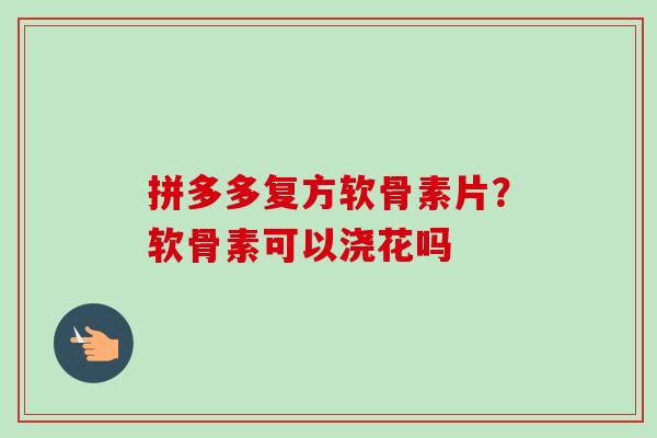 拼多多复方软骨素片？软骨素可以浇花吗