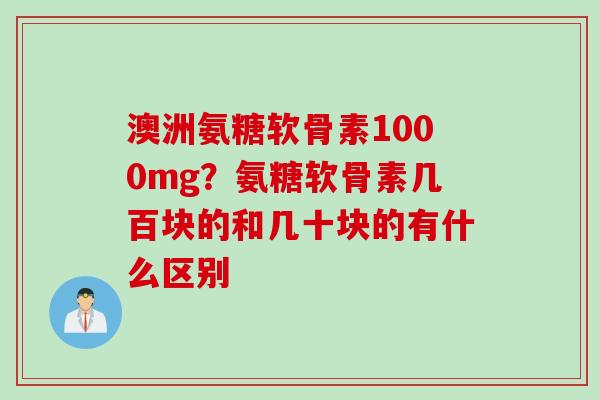 澳洲氨糖软骨素1000mg?氨糖软骨素几百块的和几十块的有什么区别 澳洲氨糖软骨素1000mg?氨糖软骨素几百块的和几十块的有什么区别