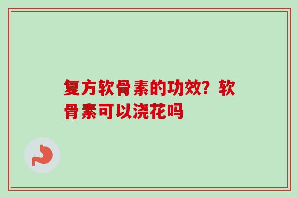 复方软骨素的功效？软骨素可以浇花吗