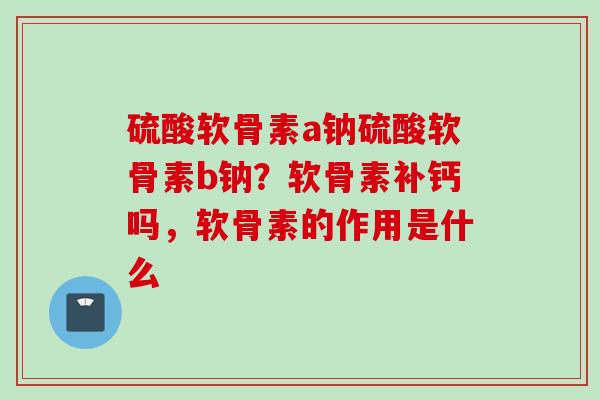 硫酸软骨素a钠硫酸软骨素b钠？软骨素补钙吗，软骨素的作用是什么