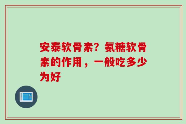 安泰软骨素？氨糖软骨素的作用，一般吃多少为好