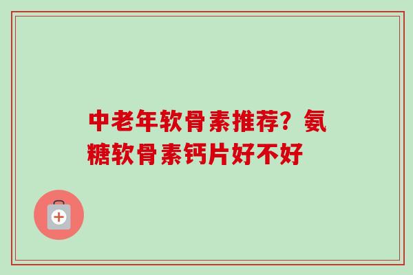 中老年软骨素推荐?氨糖软骨素钙片好不好 中老年软骨素推荐?氨糖软骨素钙片好不好