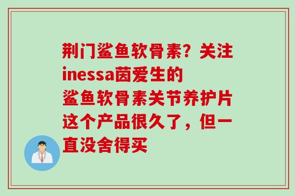 荆门鲨鱼软骨素？关注inessa茵爱生的鲨鱼软骨素关节养护片这个产品很久了，但一直没舍得买