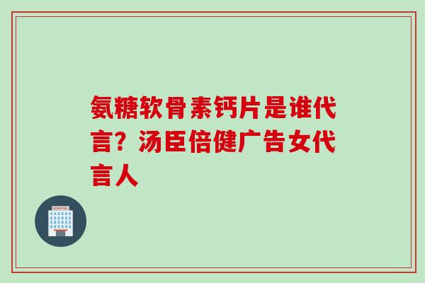 氨糖软骨素钙片是谁代言?汤臣倍健广告女代言人 氨糖软骨素钙片是谁代言?汤臣倍健广告女代言人