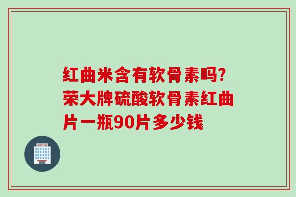 红曲米含有软骨素吗？荣大牌硫酸软骨素红曲片一瓶90片多少钱