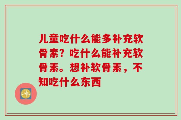 儿童吃什么能多补充软骨素？吃什么能补充软骨素。想补软骨素，不知吃什么东西