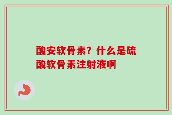 酸安软骨素？什么是硫酸软骨素注射液啊
