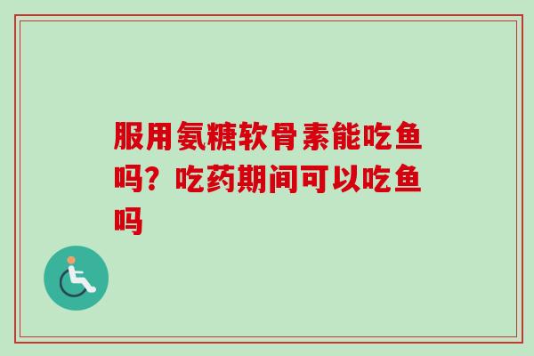 服用氨糖软骨素能吃鱼吗？吃药期间可以吃鱼吗
