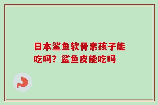 日本鲨鱼软骨素孩子能吃吗？鲨鱼皮能吃吗