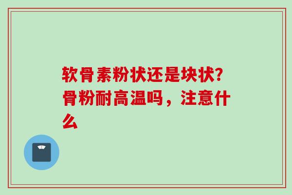 软骨素粉状还是块状？骨粉耐高温吗，注意什么