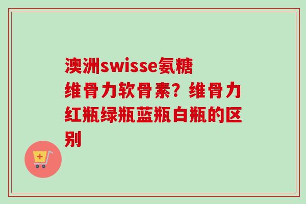 澳洲swisse氨糖维骨力软骨素？维骨力红瓶绿瓶蓝瓶白瓶的区别
