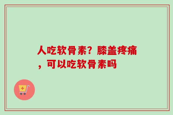 人吃软骨素？膝盖疼痛，可以吃软骨素吗