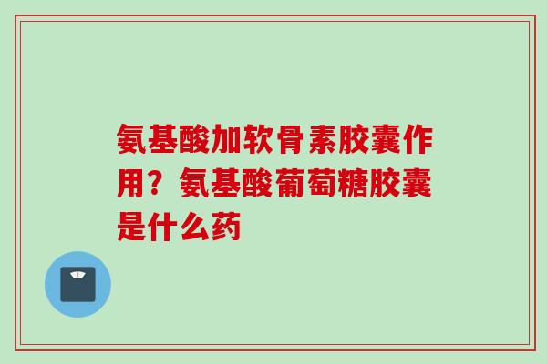 氨基酸加软骨素胶囊作用？氨基酸葡萄糖胶囊是什么药