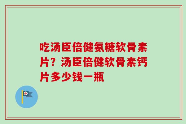 吃汤臣倍健氨糖软骨素片？汤臣倍健软骨素钙片多少钱一瓶