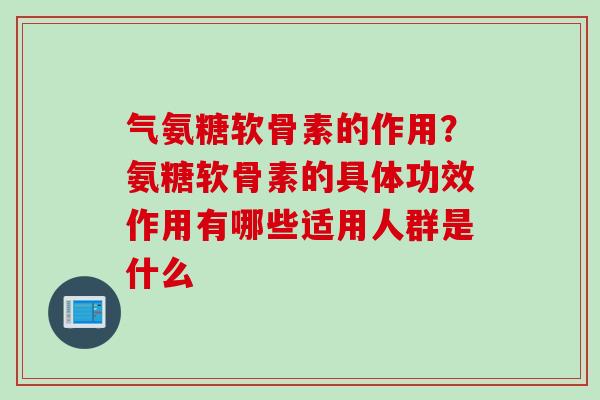 气氨糖软骨素的作用？氨糖软骨素的具体功效作用有哪些适用人群是什么
