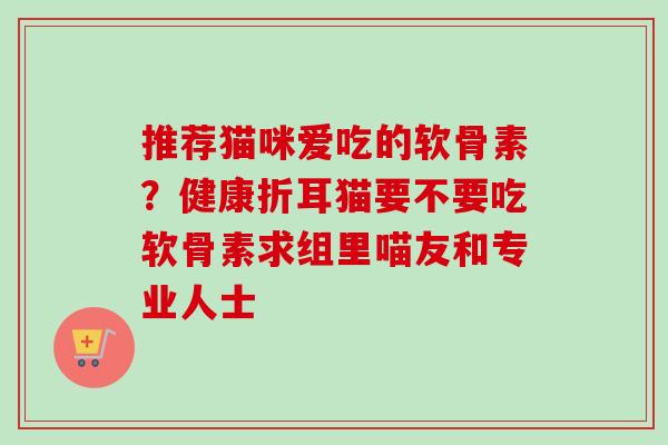 推荐猫咪爱吃的软骨素？健康折耳猫要不要吃软骨素求组里喵友和专业人士