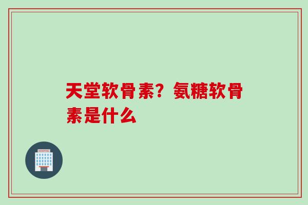 天堂软骨素？氨糖软骨素是什么